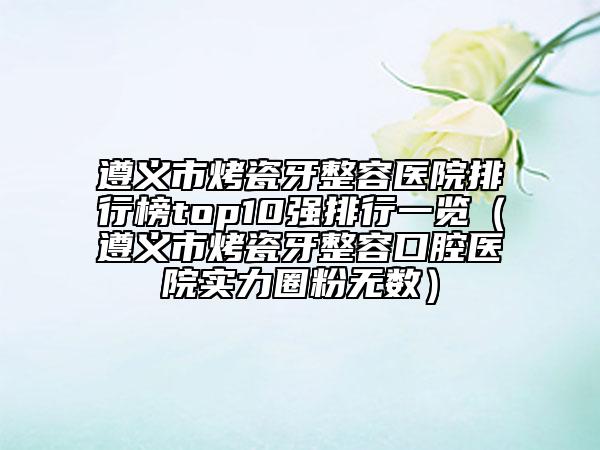 遵義市烤瓷牙整容醫(yī)院排行榜top10強(qiáng)排行一覽（遵義市烤瓷牙整容口腔醫(yī)院實(shí)力圈粉無(wú)數(shù)）