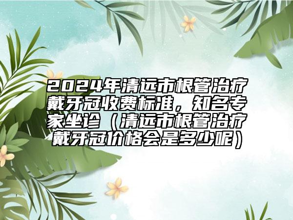 2024年清遠市根管治療戴牙冠收費標準，知名專家坐診（清遠市根管治療戴牙冠價格會是多少呢）