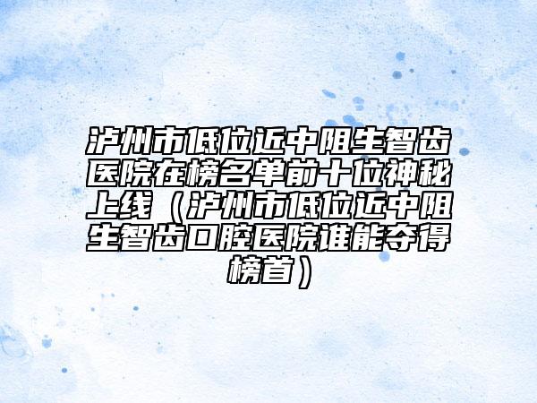 瀘州市低位近中阻生智齒醫(yī)院在榜名單前十位神秘上線（瀘州市低位近中阻生智齒口腔醫(yī)院誰能奪得榜首）