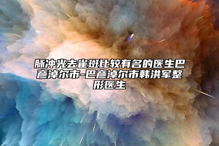 脈沖光去雀斑比較有名的醫(yī)生巴彥淖爾市-巴彥淖爾市韓洪軍整形醫(yī)生