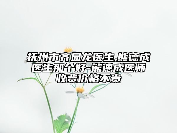 撫州市齊顯龍醫(yī)生,熊德成醫(yī)生那個好-熊德成醫(yī)師收費價格不貴