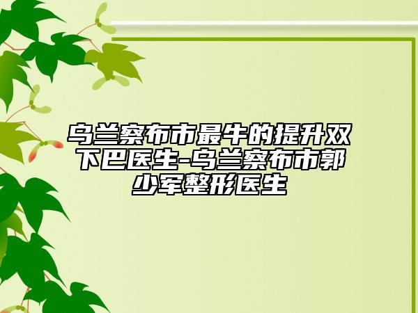 烏蘭察布市最牛的提升雙下巴醫(yī)生-烏蘭察布市郭少軍整形醫(yī)生