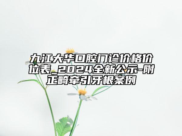 九江大華口腔門診價(jià)格價(jià)位表_2024全新公示-附正畸牽引牙根案例