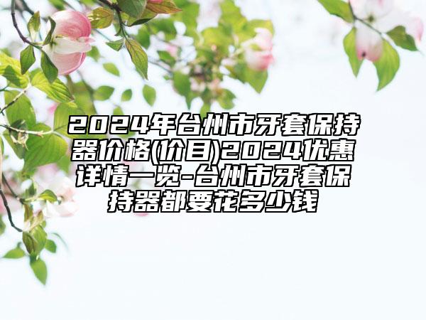 2024年臺(tái)州市牙套保持器價(jià)格(價(jià)目)2024優(yōu)惠詳情一覽-臺(tái)州市牙套保持器都要花多少錢