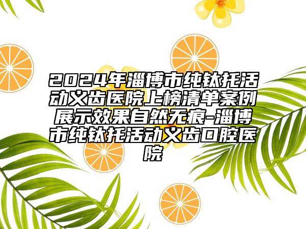 2024年淄博市純鈦托活動義齒醫(yī)院上榜清單案例展示效果自然無痕-淄博市純鈦托活動義齒口腔醫(yī)院