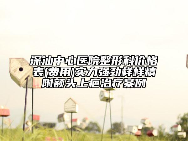 深汕中心醫(yī)院整形科價格表(費用)實力強勁樣樣精附額頭上疤治療案例