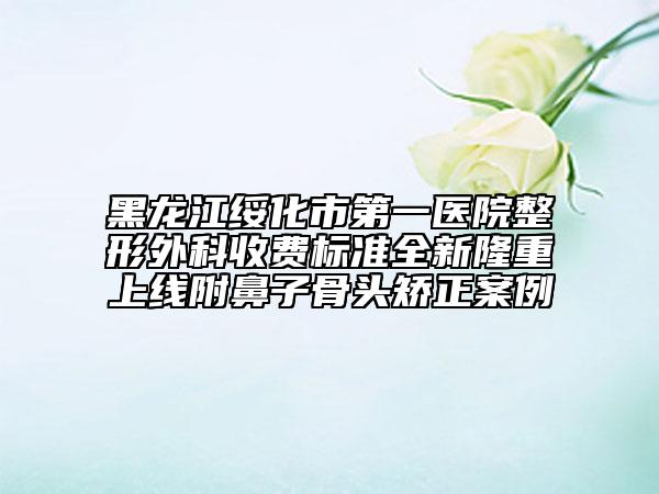 黑龍江綏化市第一醫(yī)院整形外科收費標準全新隆重上線附鼻子骨頭矯正案例