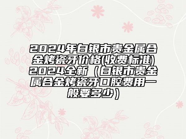 2024年白銀市貴金屬合金烤瓷牙價格(收費標準)2024全新（白銀市貴金屬合金烤瓷牙口腔費用一般要多少）