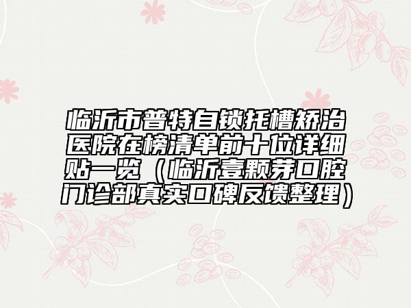 臨沂市普特自鎖托槽矯治醫(yī)院在榜清單前十位詳細貼一覽（臨沂壹顆芽口腔門診部真實口碑反饋整理）