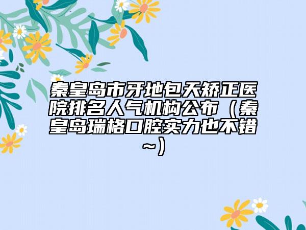 秦皇島市牙地包天矯正醫(yī)院排名人氣機構(gòu)公布（秦皇島瑞格口腔實力也不錯~）