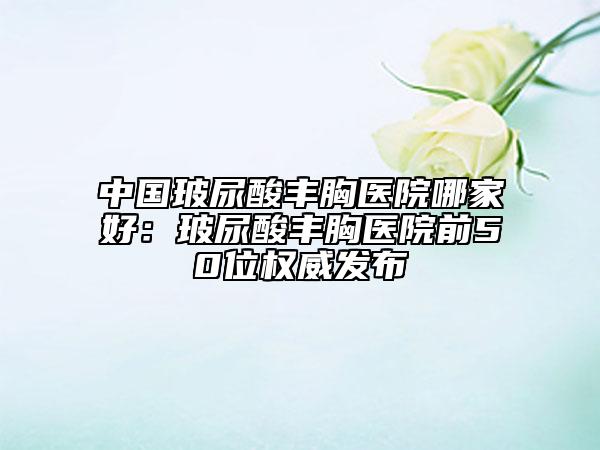 中國玻尿酸豐胸醫(yī)院哪家好：玻尿酸豐胸醫(yī)院前50位權(quán)威發(fā)布