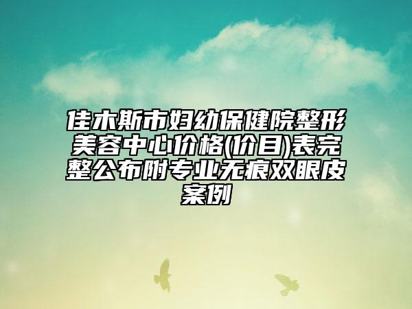 佳木斯市婦幼保健院整形美容中心價格(價目)表完整公布附專業(yè)無痕雙眼皮案例