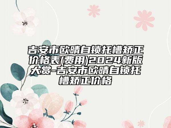 吉安市歐晴自鎖托槽矯正價格表(費用)2024新版大賞-吉安市歐晴自鎖托槽矯正價格