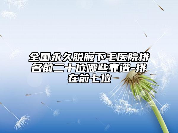 全國永久脫腋下毛醫(yī)院排名前二十位哪些靠譜-排在前七位