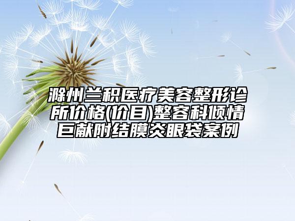 滁州蘭積醫(yī)療美容整形診所價格(價目)整容科傾情巨獻(xiàn)附結(jié)膜炎眼袋案例