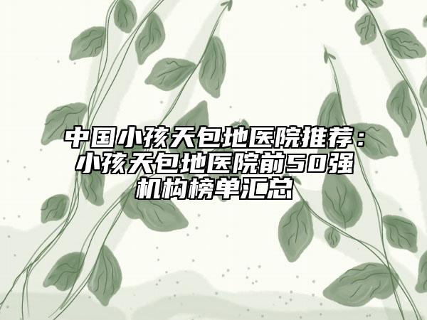 中國小孩天包地醫(yī)院推薦：小孩天包地醫(yī)院前50強機構榜單匯總