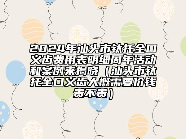 2024年汕頭市鈦托全口義齒費(fèi)用表明細(xì)周年活動(dòng)和案例來(lái)揭曉（汕頭市鈦托全口義齒大概需要價(jià)錢(qián)貴不貴）