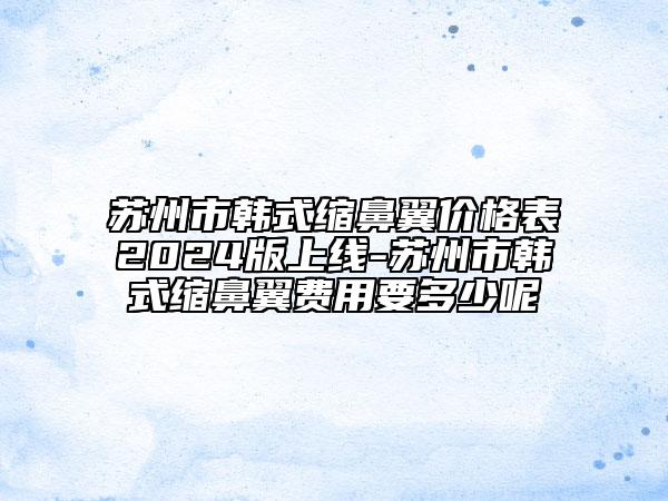 蘇州市韓式縮鼻翼價格表2024版上線-蘇州市韓式縮鼻翼費用要多少呢