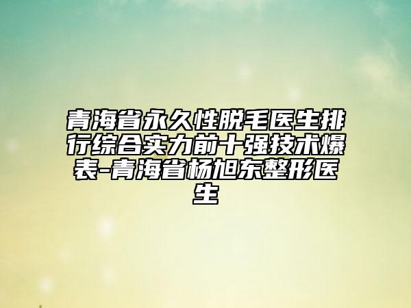 青海省永久性脫毛醫(yī)生排行綜合實力前十強技術(shù)爆表-青海省楊旭東整形醫(yī)生