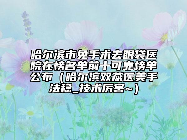 哈爾濱市免手術(shù)去眼袋醫(yī)院在榜名單前十可靠榜單公布（哈爾濱雙燕醫(yī)美手法穩(wěn)_技術(shù)厲害~）