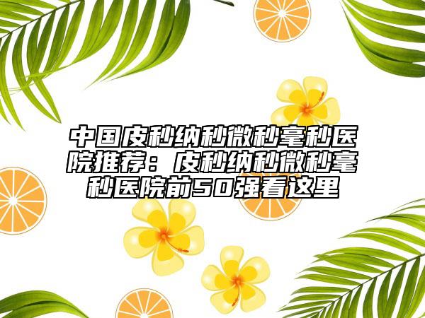 中國皮秒納秒微秒毫秒醫(yī)院推薦：皮秒納秒微秒毫秒醫(yī)院前50強看這里