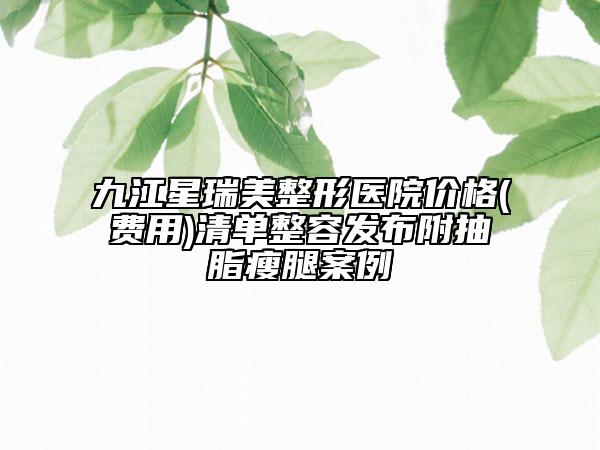 九江星瑞美整形醫(yī)院價格(費用)清單整容發(fā)布附抽脂瘦腿案例