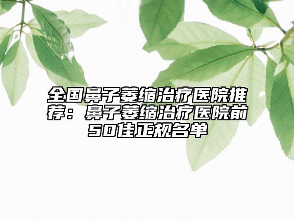 全國鼻子萎縮治療醫(yī)院推薦：鼻子萎縮治療醫(yī)院前50佳正規(guī)名單