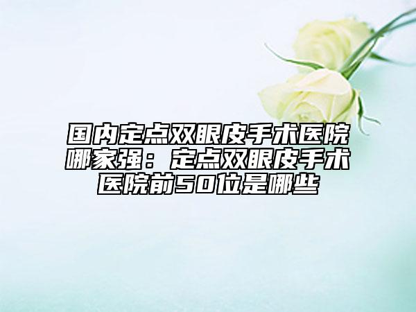 國內(nèi)定點(diǎn)雙眼皮手術(shù)醫(yī)院哪家強(qiáng)：定點(diǎn)雙眼皮手術(shù)醫(yī)院前50位是哪些