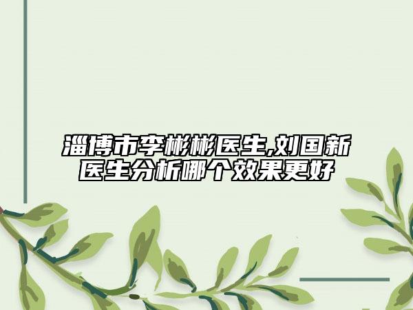 淄博市李彬彬醫(yī)生,劉國新醫(yī)生分析哪個效果更好