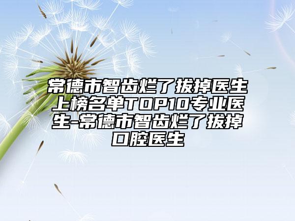 常德市智齒爛了拔掉醫(yī)生上榜名單TOP10專業(yè)醫(yī)生-常德市智齒爛了拔掉口腔醫(yī)生