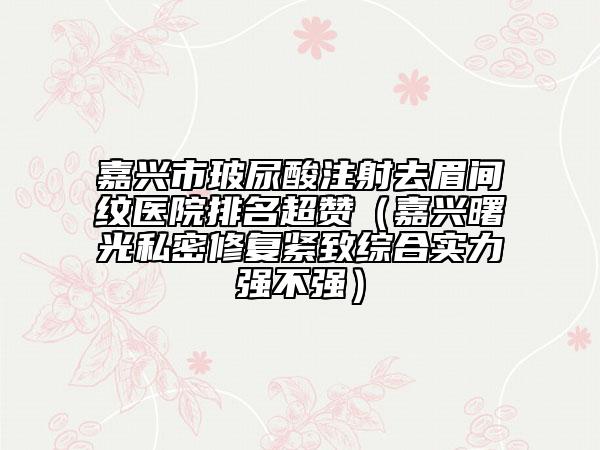 嘉興市玻尿酸注射去眉間紋醫(yī)院排名超贊（嘉興曙光私密修復緊致綜合實力強不強）