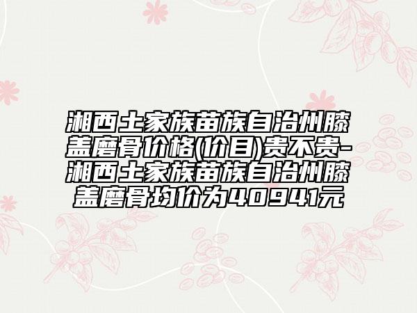 湘西土家族苗族自治州膝蓋磨骨價格(價目)貴不貴-湘西土家族苗族自治州膝蓋磨骨均價為40941元