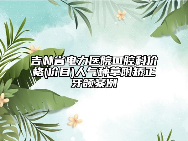 吉林省電力醫(yī)院口腔科價格(價目)人氣種草附矯正牙頜案例