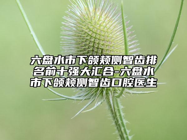 六盤水市下頜頰側(cè)智齒排名前十強(qiáng)大匯合-六盤水市下頜頰側(cè)智齒口腔醫(yī)生