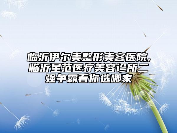 臨沂伊爾美整形美容醫(yī)院,臨沂星范醫(yī)療美容診所二強爭霸看你選哪家