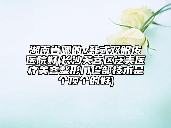 湖南省哪的v韓式雙眼皮醫(yī)院好(長沙芙蓉區(qū)泛美醫(yī)療美容整形門診部技術(shù)是個頂個的好)