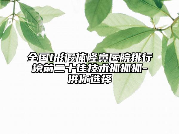 全國l形假體隆鼻醫(yī)院排行榜前二十佳技術(shù)抓抓抓-供你選擇