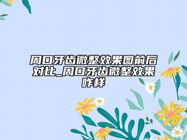 周口牙齒微整效果圖前后對比_周口牙齒微整效果咋樣