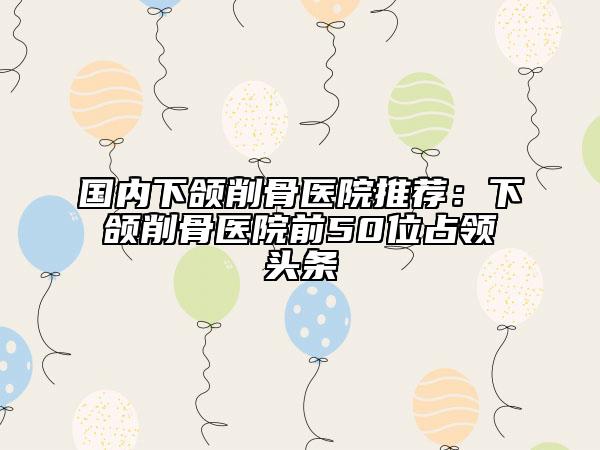 國(guó)內(nèi)下頜削骨醫(yī)院推薦：下頜削骨醫(yī)院前50位占領(lǐng)頭條