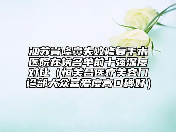 江蘇省隆鼻失敗修復(fù)手術(shù)醫(yī)院在榜名單前十強(qiáng)深度對比（恒美合醫(yī)療美容門診部大眾喜愛度高口碑好）