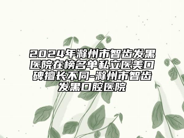 2024年滁州市智齒發(fā)黑醫(yī)院在榜名單私立醫(yī)美口碑擅長不同-滁州市智齒發(fā)黑口腔醫(yī)院