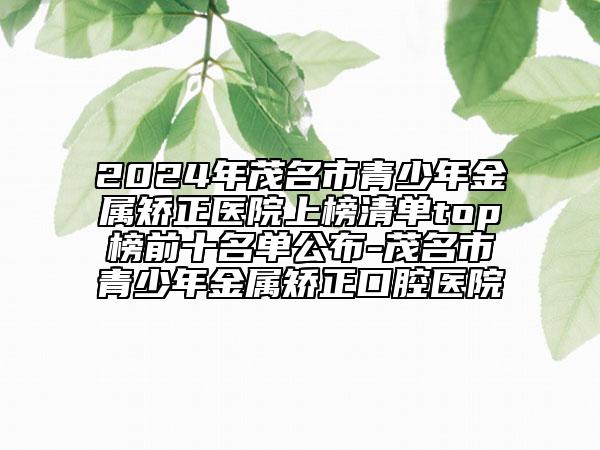 2024年茂名市青少年金屬矯正醫(yī)院上榜清單top榜前十名單公布-茂名市青少年金屬矯正口腔醫(yī)院