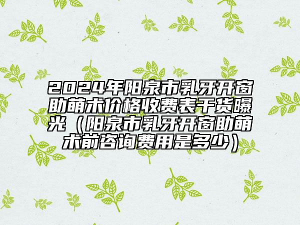 2024年陽泉市乳牙開窗助萌術(shù)價(jià)格收費(fèi)表干貨曝光（陽泉市乳牙開窗助萌術(shù)前咨詢費(fèi)用是多少）