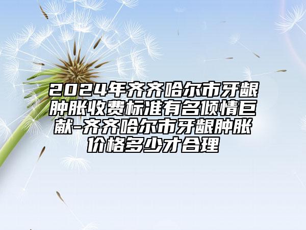 2024年齊齊哈爾市牙齦腫脹收費標準有名傾情巨獻-齊齊哈爾市牙齦腫脹價格多少才合理