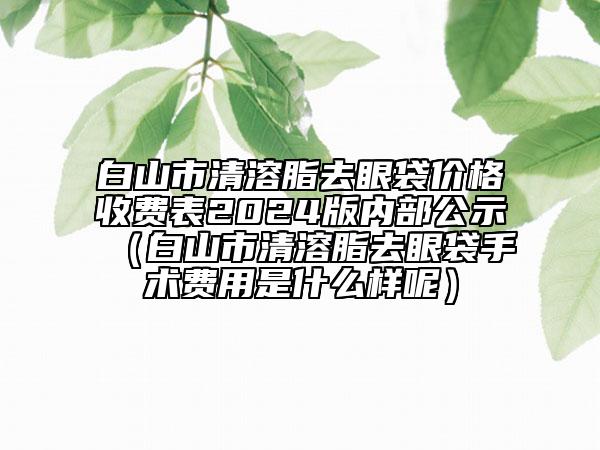 白山市清溶脂去眼袋價格收費表2024版內(nèi)部公示（白山市清溶脂去眼袋手術(shù)費用是什么樣呢）