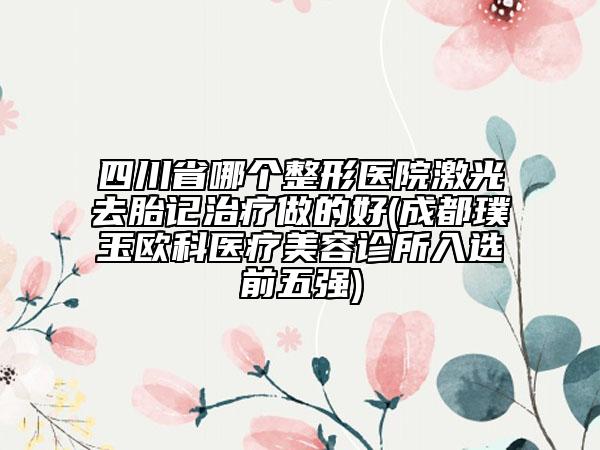 四川省哪個(gè)整形醫(yī)院激光去胎記治療做的好(成都璞玉歐科醫(yī)療美容診所入選前五強(qiáng))