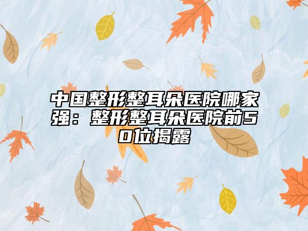 中國整形整耳朵醫(yī)院哪家強：整形整耳朵醫(yī)院前50位揭露