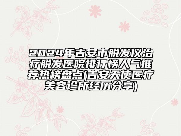 2024年吉安市脫發(fā)儀治療脫發(fā)醫(yī)院排行榜人氣推薦熱榜盤點(diǎn)(吉安天使醫(yī)療美容診所經(jīng)歷分享)