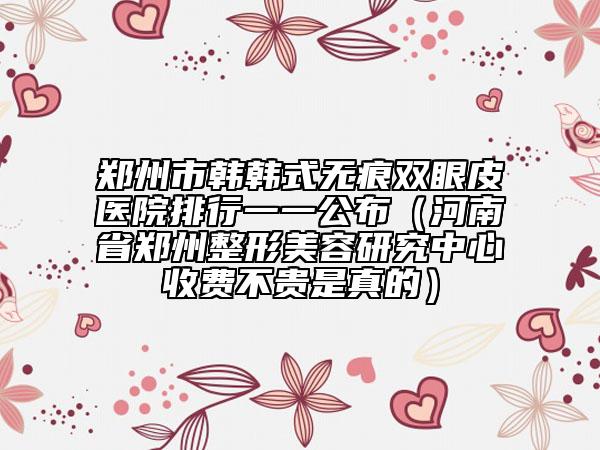 鄭州市韓韓式無痕雙眼皮醫(yī)院排行一一公布（河南省鄭州整形美容研究中心收費不貴是真的）