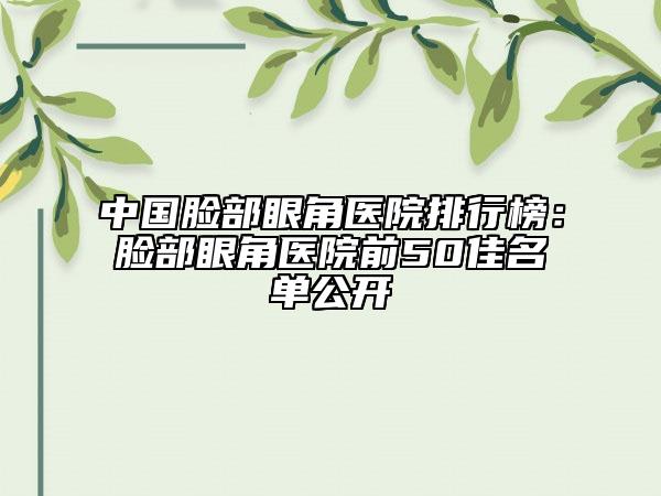 中國臉部眼角醫(yī)院排行榜：臉部眼角醫(yī)院前50佳名單公開